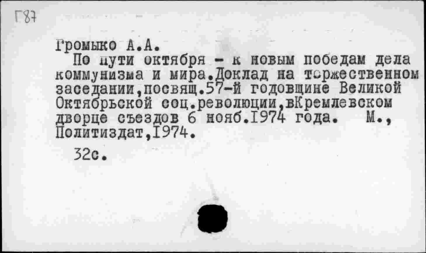 ﻿Громыко А.А.
По пути октября - к новым победам дела коммунизма и мира.Доклад на торжественном заседании,посвящ.57-й годовщине Великой Октябрьской соц.революции.вКремлевском дворце съездов б нояб.1974 года. М., Политиздат,1974.
32с.